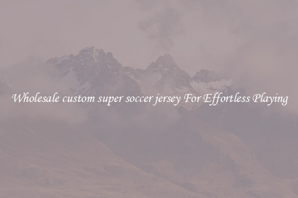 Wholesale custom super soccer jersey For Effortless Playing