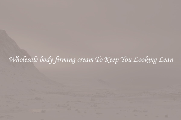 Wholesale body firming cream To Keep You Looking Lean