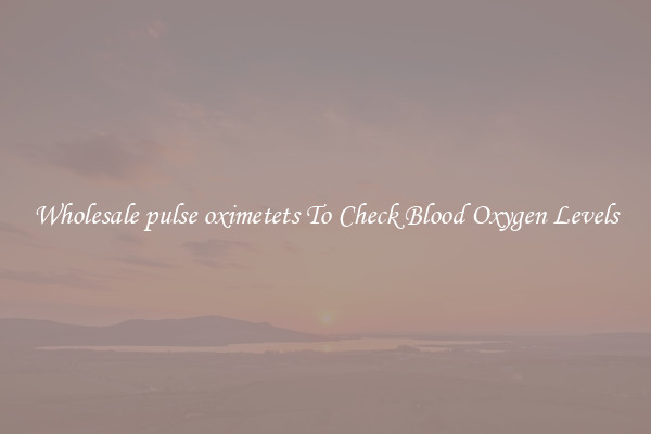 Wholesale pulse oximetets To Check Blood Oxygen Levels