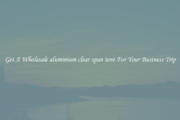 Get A Wholesale aluminium clear span tent For Your Business Trip